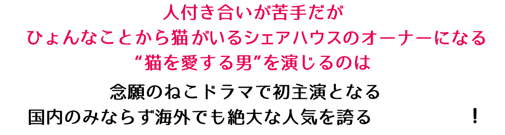 人付き合いが苦手だがひょんなことから猫がいるシェアハウスのオーナーになる“猫を愛する男”を演じるのは念願のねこドラマで初主演となる国内のみならず海外でも絶大な人気を誇る！