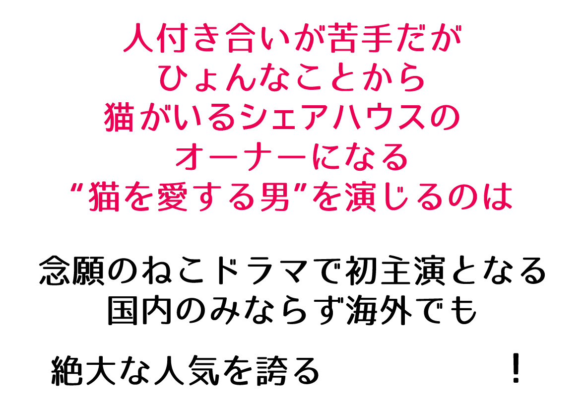 人付き合いが苦手だがひょんなことから猫がいるシェアハウスのオーナーになる“猫を愛する男”を演じるのは念願のねこドラマで初主演となる国内のみならず海外でも絶大な人気を誇る！
