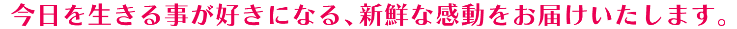 今日を生きる事が好きになる、新鮮な感動をお届けいたします。