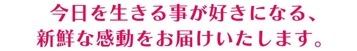 今日を生きる事が好きになる、新鮮な感動をお届けいたします。